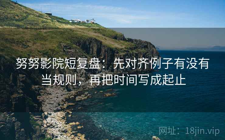 努努影院短复盘：先对齐例子有没有当规则，再把时间写成起止