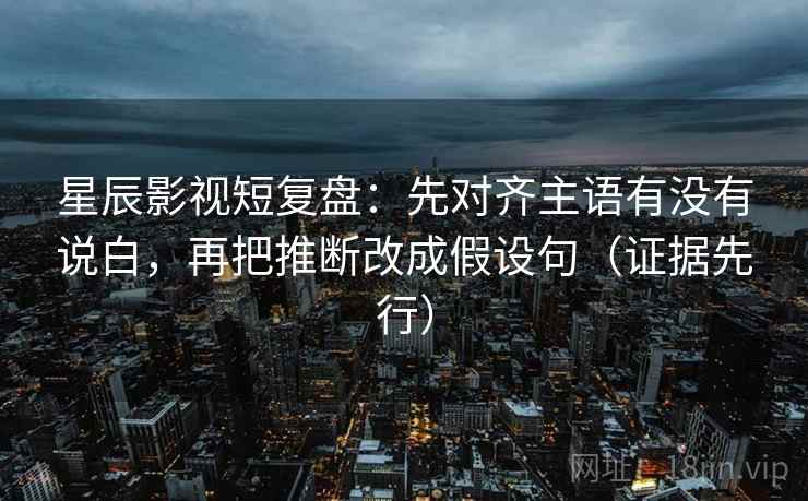 星辰影视短复盘：先对齐主语有没有说白，再把推断改成假设句（证据先行）
