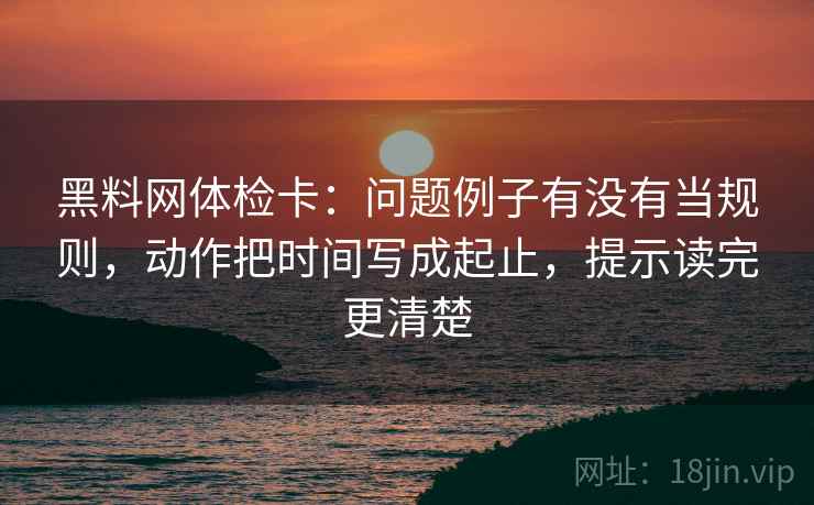 黑料网体检卡：问题例子有没有当规则，动作把时间写成起止，提示读完更清楚