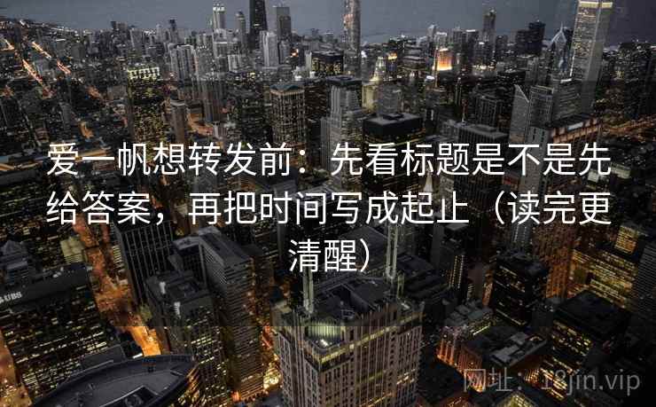 爱一帆想转发前：先看标题是不是先给答案，再把时间写成起止（读完更清醒）