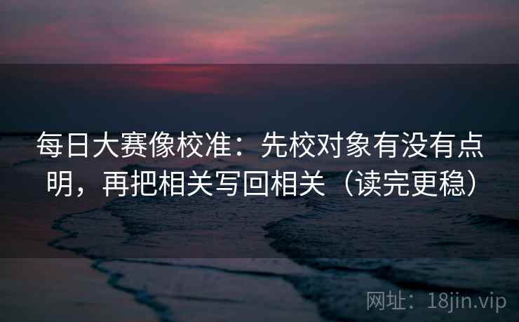 每日大赛像校准：先校对象有没有点明，再把相关写回相关（读完更稳）