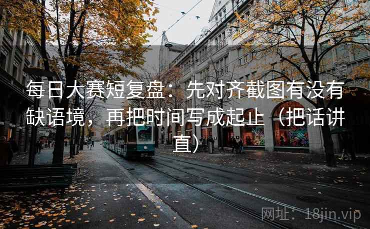 每日大赛短复盘：先对齐截图有没有缺语境，再把时间写成起止（把话讲直）