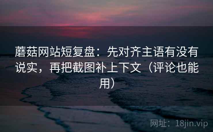 蘑菇网站短复盘：先对齐主语有没有说实，再把截图补上下文（评论也能用）