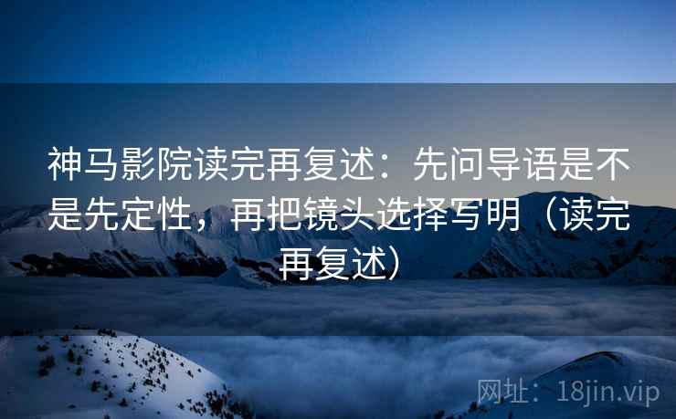 神马影院读完再复述：先问导语是不是先定性，再把镜头选择写明（读完再复述）