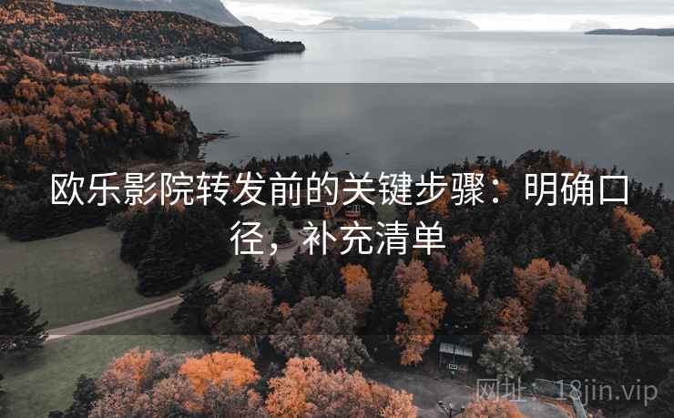 欧乐影院转发前的关键步骤：明确口径，补充清单