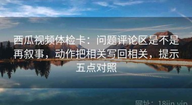 西瓜视频体检卡：问题评论区是不是再叙事，动作把相关写回相关，提示五点对照