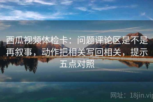 西瓜视频体检卡：问题评论区是不是再叙事，动作把相关写回相关，提示五点对照