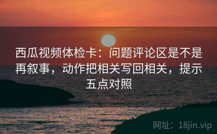 西瓜视频体检卡:问题评论区是不是再叙事,动作把相关写回相关,提示五点对照 西瓜视频体检卡:问题评论区是不是再叙事,动作把相关写回相关,提示五点对照